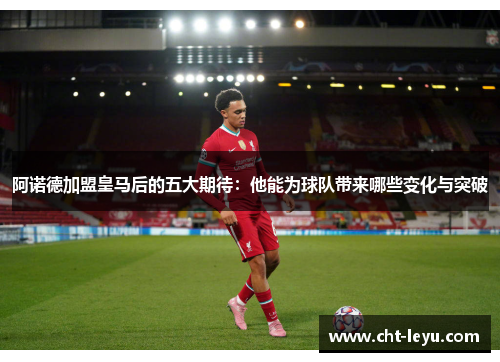 阿诺德加盟皇马后的五大期待：他能为球队带来哪些变化与突破